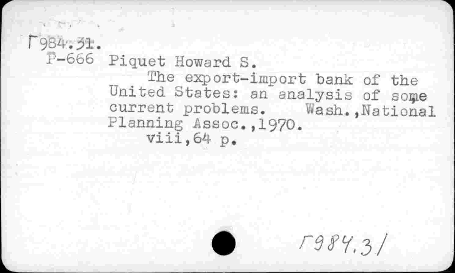 ﻿r 9‘S4-.51.
1-666 Piquet Howard S.
The export-import bank of the United States: an analysis of sogie current problems.	Wash.,National
Planning Assoc.,1970.
viii,64 p.